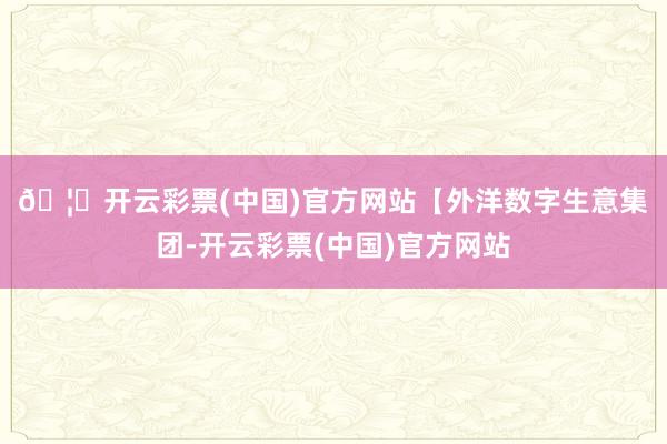 🦄开云彩票(中国)官方网站 【外洋数字生意集团-开云彩票(中国)官方网站