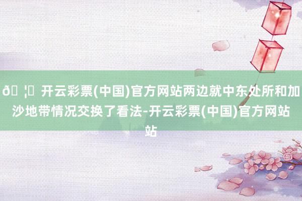 🦄开云彩票(中国)官方网站两边就中东处所和加沙地带情况交换了看法-开云彩票(中国)官方网站