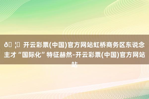 🦄开云彩票(中国)官方网站　　虹桥商务区东说念主才“国际化”特征赫然-开云彩票(中国)官方网站