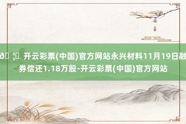 🦄开云彩票(中国)官方网站永兴材料11月19日融券偿还1.18万股-开云彩票(中国)官方网站