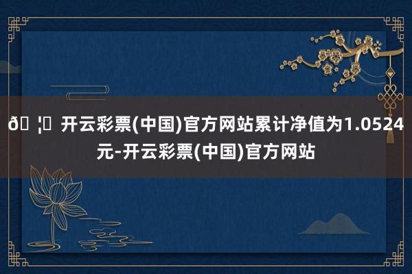 🦄开云彩票(中国)官方网站累计净值为1.0524元-开云彩票(中国)官方网站