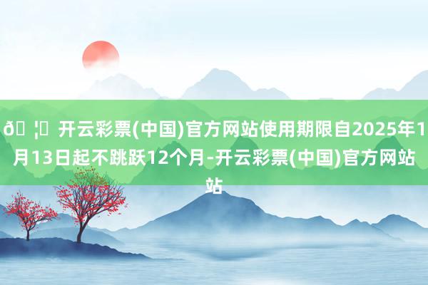 🦄开云彩票(中国)官方网站使用期限自2025年1月13日起不跳跃12个月-开云彩票(中国)官方网站