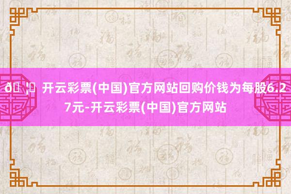 🦄开云彩票(中国)官方网站回购价钱为每股6.27元-开云彩票(中国)官方网站