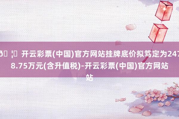 🦄开云彩票(中国)官方网站挂牌底价拟笃定为2478.75万元(含升值税)-开云彩票(中国)官方网站