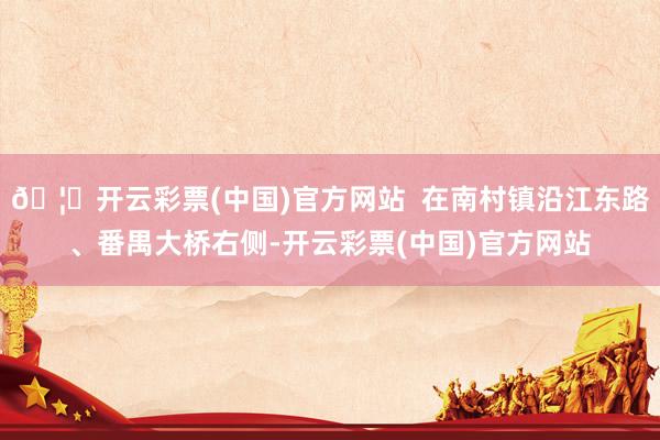 🦄开云彩票(中国)官方网站  在南村镇沿江东路、番禺大桥右侧-开云彩票(中国)官方网站