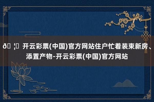 🦄开云彩票(中国)官方网站住户忙着装束新房、添置产物-开云彩票(中国)官方网站