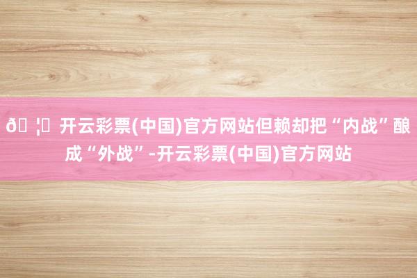 🦄开云彩票(中国)官方网站但赖却把“内战”酿成“外战”-开云彩票(中国)官方网站