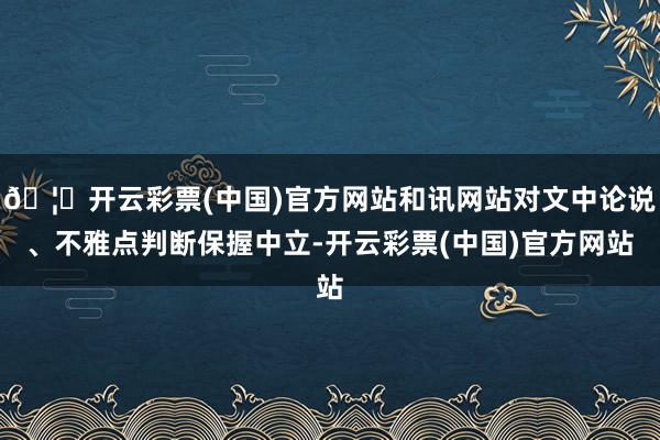 🦄开云彩票(中国)官方网站和讯网站对文中论说、不雅点判断保握中立-开云彩票(中国)官方网站