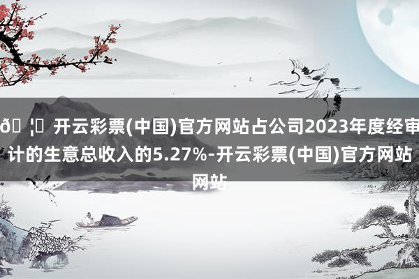 🦄开云彩票(中国)官方网站占公司2023年度经审计的生意总收入的5.27%-开云彩票(中国)官方网站