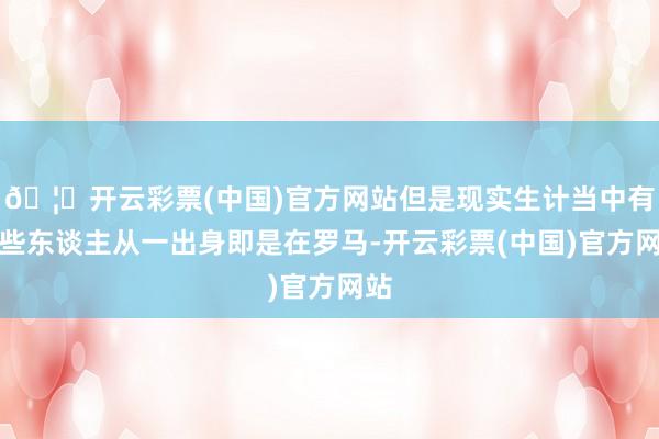 🦄开云彩票(中国)官方网站但是现实生计当中有一些东谈主从一出身即是在罗马-开云彩票(中国)官方网站