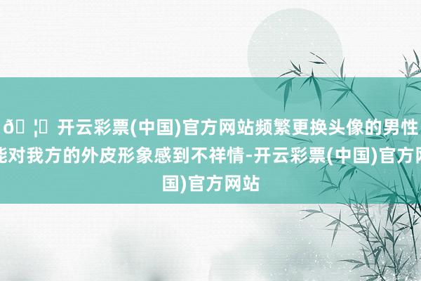 🦄开云彩票(中国)官方网站频繁更换头像的男性可能对我方的外皮形象感到不祥情-开云彩票(中国)官方网站
