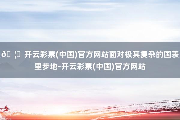 🦄开云彩票(中国)官方网站面对极其复杂的国表里步地-开云彩票(中国)官方网站