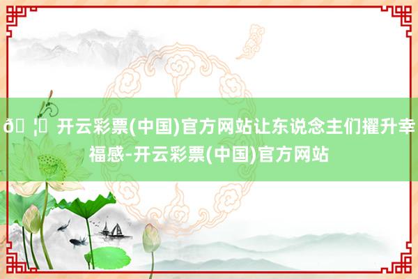 🦄开云彩票(中国)官方网站让东说念主们擢升幸福感-开云彩票(中国)官方网站