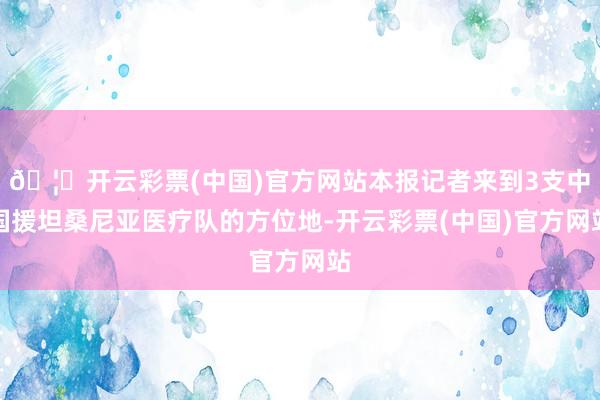 🦄开云彩票(中国)官方网站本报记者来到3支中国援坦桑尼亚医疗队的方位地-开云彩票(中国)官方网站