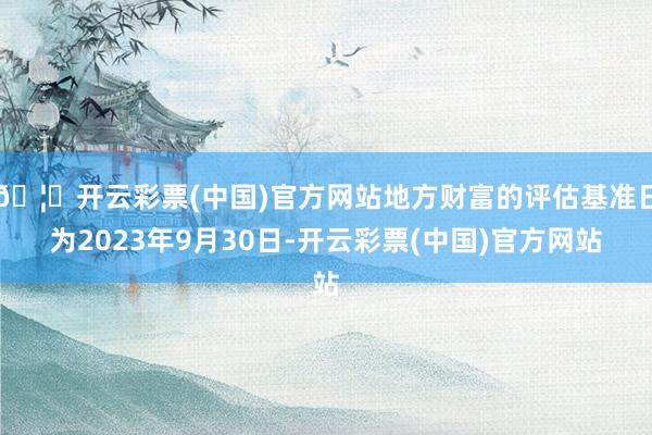 🦄开云彩票(中国)官方网站地方财富的评估基准日为2023年9月30日-开云彩票(中国)官方网站