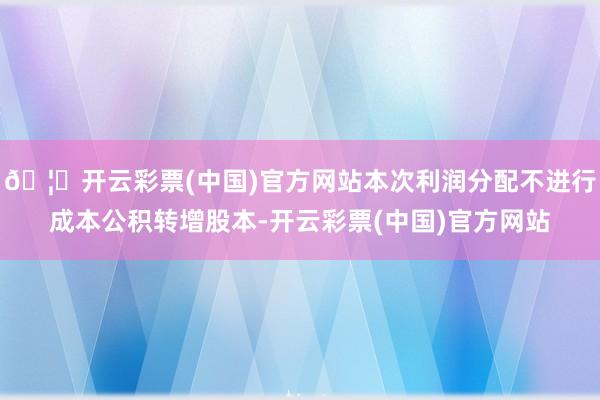 🦄开云彩票(中国)官方网站本次利润分配不进行成本公积转增股本-开云彩票(中国)官方网站
