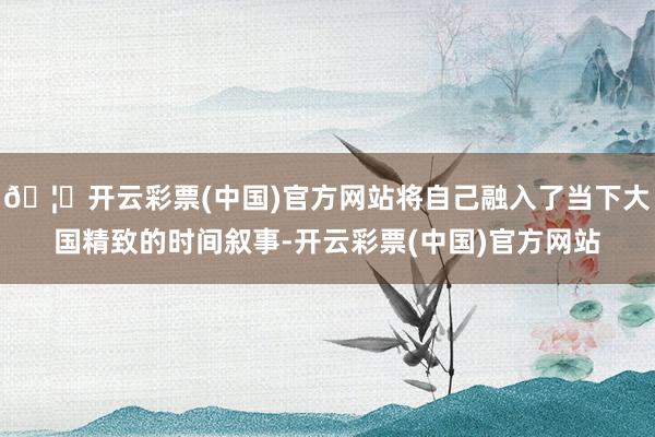 🦄开云彩票(中国)官方网站将自己融入了当下大国精致的时间叙事-开云彩票(中国)官方网站