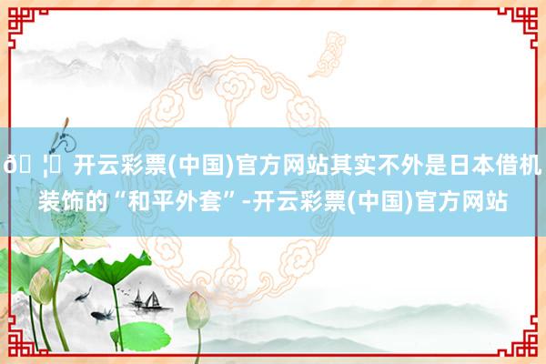 🦄开云彩票(中国)官方网站其实不外是日本借机装饰的“和平外套”-开云彩票(中国)官方网站