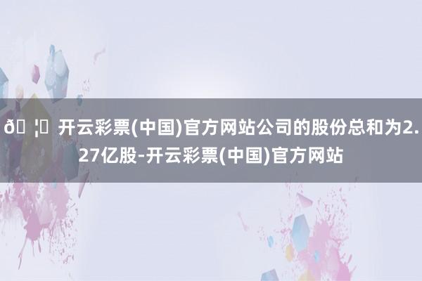 🦄开云彩票(中国)官方网站公司的股份总和为2.27亿股-开云彩票(中国)官方网站