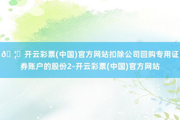 🦄开云彩票(中国)官方网站扣除公司回购专用证券账户的股份2-开云彩票(中国)官方网站