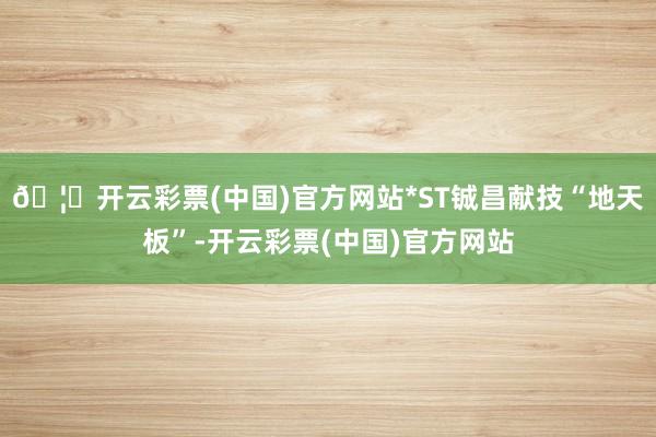 🦄开云彩票(中国)官方网站*ST铖昌献技“地天板”-开云彩票(中国)官方网站