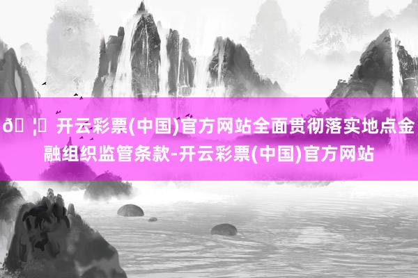🦄开云彩票(中国)官方网站全面贯彻落实地点金融组织监管条款-开云彩票(中国)官方网站