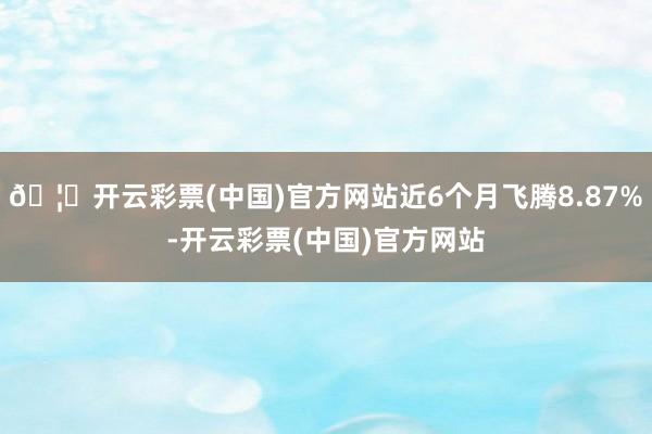 🦄开云彩票(中国)官方网站近6个月飞腾8.87%-开云彩票(中国)官方网站