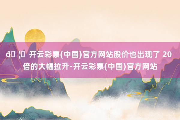 🦄开云彩票(中国)官方网站股价也出现了 20 倍的大幅拉升-开云彩票(中国)官方网站