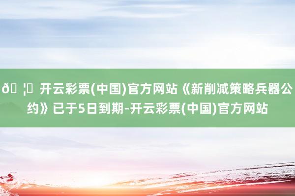 🦄开云彩票(中国)官方网站《新削减策略兵器公约》已于5日到期-开云彩票(中国)官方网站