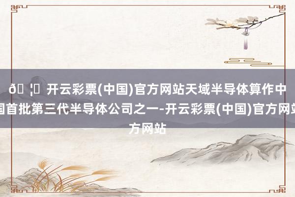 🦄开云彩票(中国)官方网站　　天域半导体算作中国首批第三代半导体公司之一-开云彩票(中国)官方网站