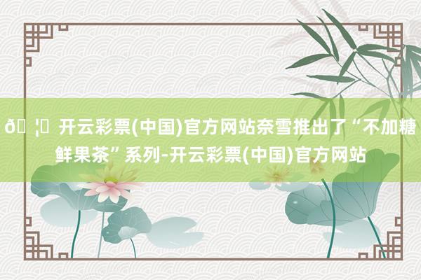 🦄开云彩票(中国)官方网站奈雪推出了“不加糖鲜果茶”系列-开云彩票(中国)官方网站