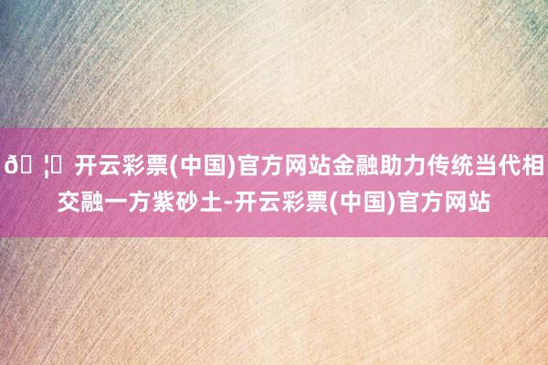 🦄开云彩票(中国)官方网站金融助力传统当代相交融一方紫砂土-开云彩票(中国)官方网站