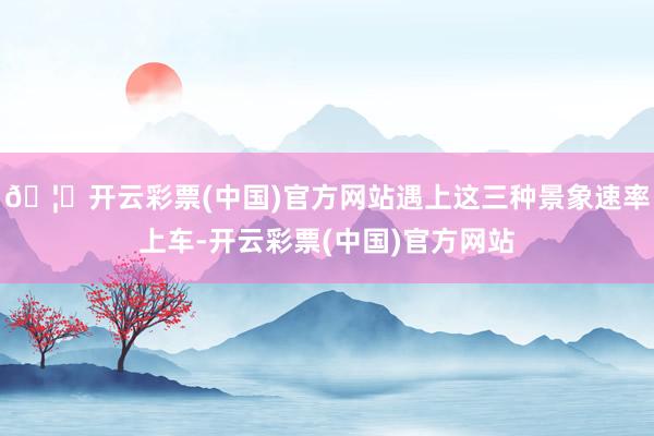 🦄开云彩票(中国)官方网站遇上这三种景象速率上车-开云彩票(中国)官方网站