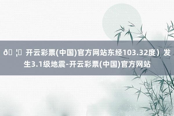 🦄开云彩票(中国)官方网站东经103.32度）发生3.1级地震-开云彩票(中国)官方网站