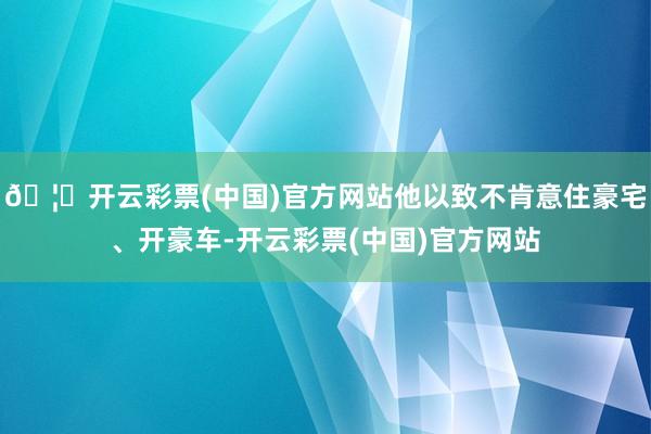 🦄开云彩票(中国)官方网站他以致不肯意住豪宅、开豪车-开云彩票(中国)官方网站