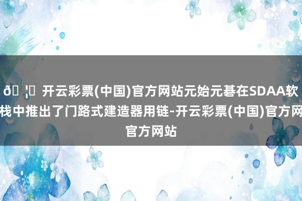 🦄开云彩票(中国)官方网站元始元碁在SDAA软件栈中推出了门路式建造器用链-开云彩票(中国)官方网站