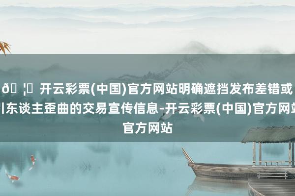 🦄开云彩票(中国)官方网站明确遮挡发布差错或引东谈主歪曲的交易宣传信息-开云彩票(中国)官方网站