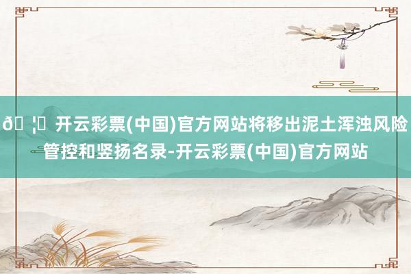 🦄开云彩票(中国)官方网站将移出泥土浑浊风险管控和竖扬名录-开云彩票(中国)官方网站