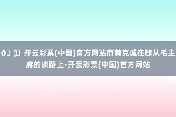 🦄开云彩票(中国)官方网站而黄克诚在随从毛主席的谈路上-开云彩票(中国)官方网站