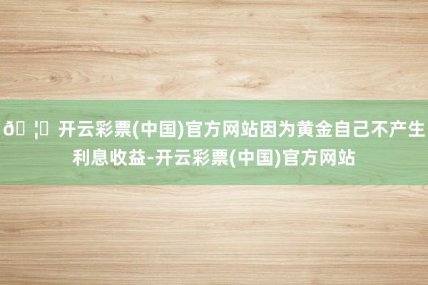 🦄开云彩票(中国)官方网站因为黄金自己不产生利息收益-开云彩票(中国)官方网站