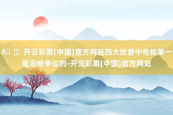 🦄开云彩票(中国)官方网站四大批督中他排第一是没啥争议的-开云彩票(中国)官方网站