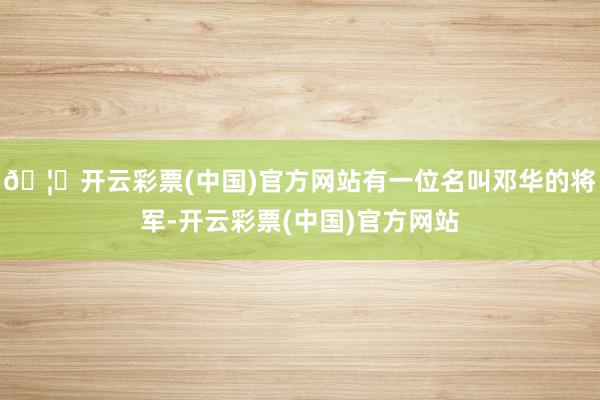 🦄开云彩票(中国)官方网站有一位名叫邓华的将军-开云彩票(中国)官方网站
