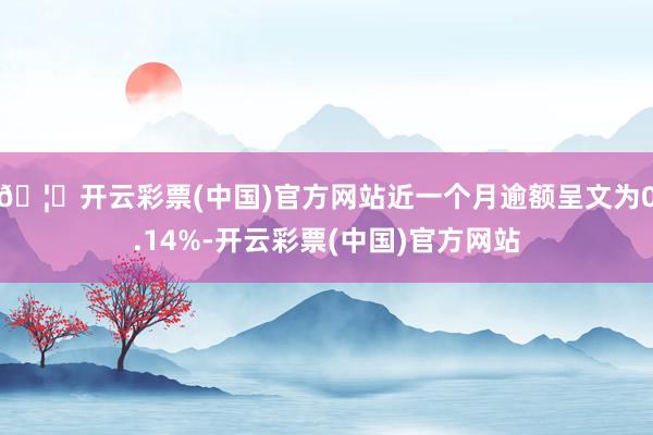 🦄开云彩票(中国)官方网站近一个月逾额呈文为0.14%-开云彩票(中国)官方网站