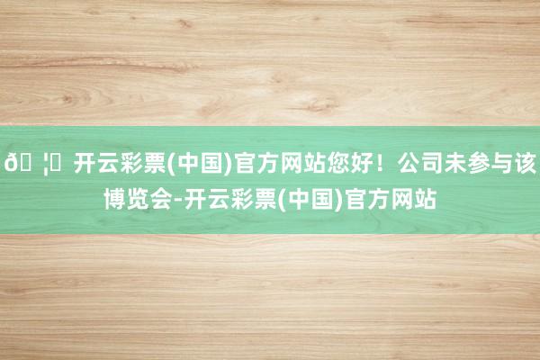 🦄开云彩票(中国)官方网站您好!公司未参与该博览会-开云彩票(中国)官方网站