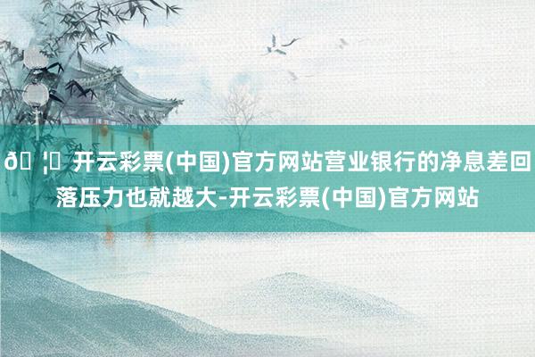 🦄开云彩票(中国)官方网站营业银行的净息差回落压力也就越大-开云彩票(中国)官方网站