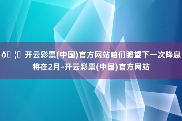 🦄开云彩票(中国)官方网站咱们瞻望下一次降息将在2月-开云彩票(中国)官方网站