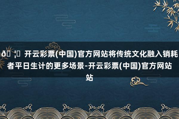 🦄开云彩票(中国)官方网站将传统文化融入销耗者平日生计的更多场景-开云彩票(中国)官方网站