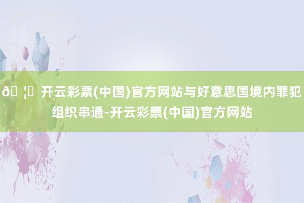 🦄开云彩票(中国)官方网站与好意思国境内罪犯组织串通-开云彩票(中国)官方网站