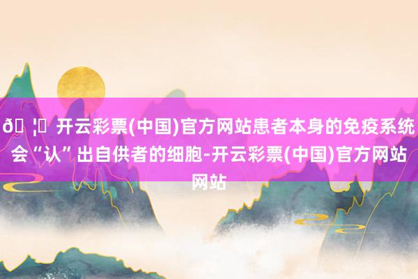 🦄开云彩票(中国)官方网站患者本身的免疫系统会“认”出自供者的细胞-开云彩票(中国)官方网站
