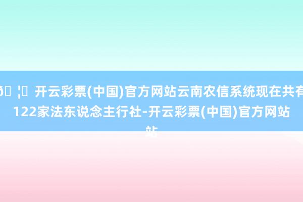 🦄开云彩票(中国)官方网站云南农信系统现在共有122家法东说念主行社-开云彩票(中国)官方网站
